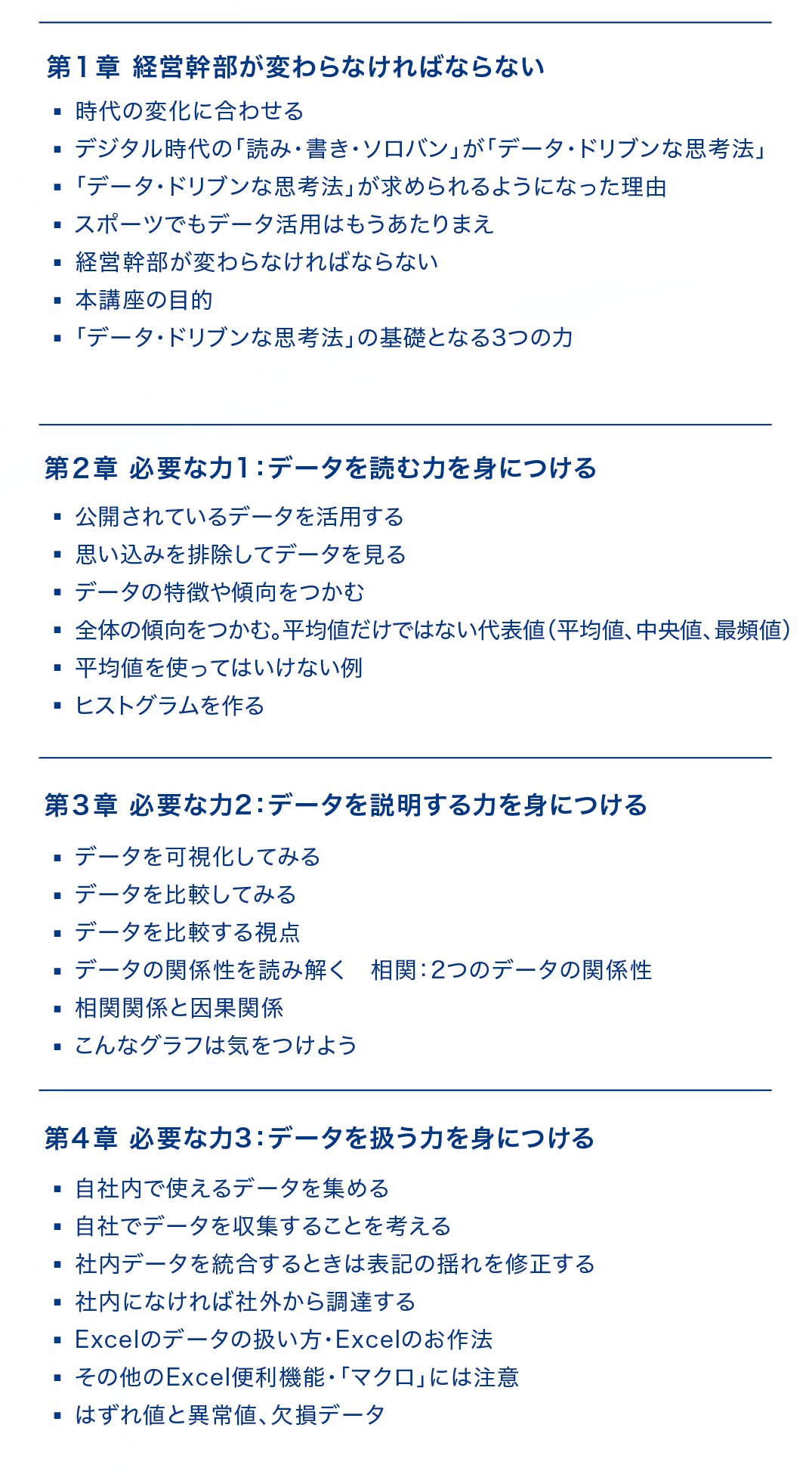 【第1章：経営幹部が変わらなければならない】
・時代の変化に合わせる
・デジタル時代の「読み・書き・ソロバン」が「データ・ドリブンな思考法」
・「データ・ドリブンな思考法」が求められるようになった理由
・スポーツでもデータ活用はもうあたりまえ
・経営幹部が変わらなければならない
・本講座の目的
・「データ・ドリブンな思考法」の基礎となる３つの力
【第2章：必要な力1:データを読む力を身につける】
・公開されているデータを活用する
・思い込みを排除してデータを見る
・データの特徴や傾向をつかむ
・全体の傾向をつかむ。平均値だけではない代表値(平均値、中央値、最頻値)
・平均値を使ってはいけない例
・ヒストグラムを作る
【第3章：必要な力2:データを説明する力を身につける】
・データを可視化してみる
・データを比較してみる
・データを比較する視点
・データの関係性を読み解く。相関:2つのデータの関係性
・相関関係と因果関係
・こんなグラフは気をつけよう
【第4章：必要な力3:データを扱う力を身につける】
・自社内で使えるデータを集める
・自社でデータを収集することを考える
・社内データを統合するときは表記の揺れを修正する
・社内になければ社外から調達する
・Excelデータの扱い方、Excelのお作法
・その他のExcel便利機能、「マクロ」には注意
・はずれ値と異常値、欠損データ