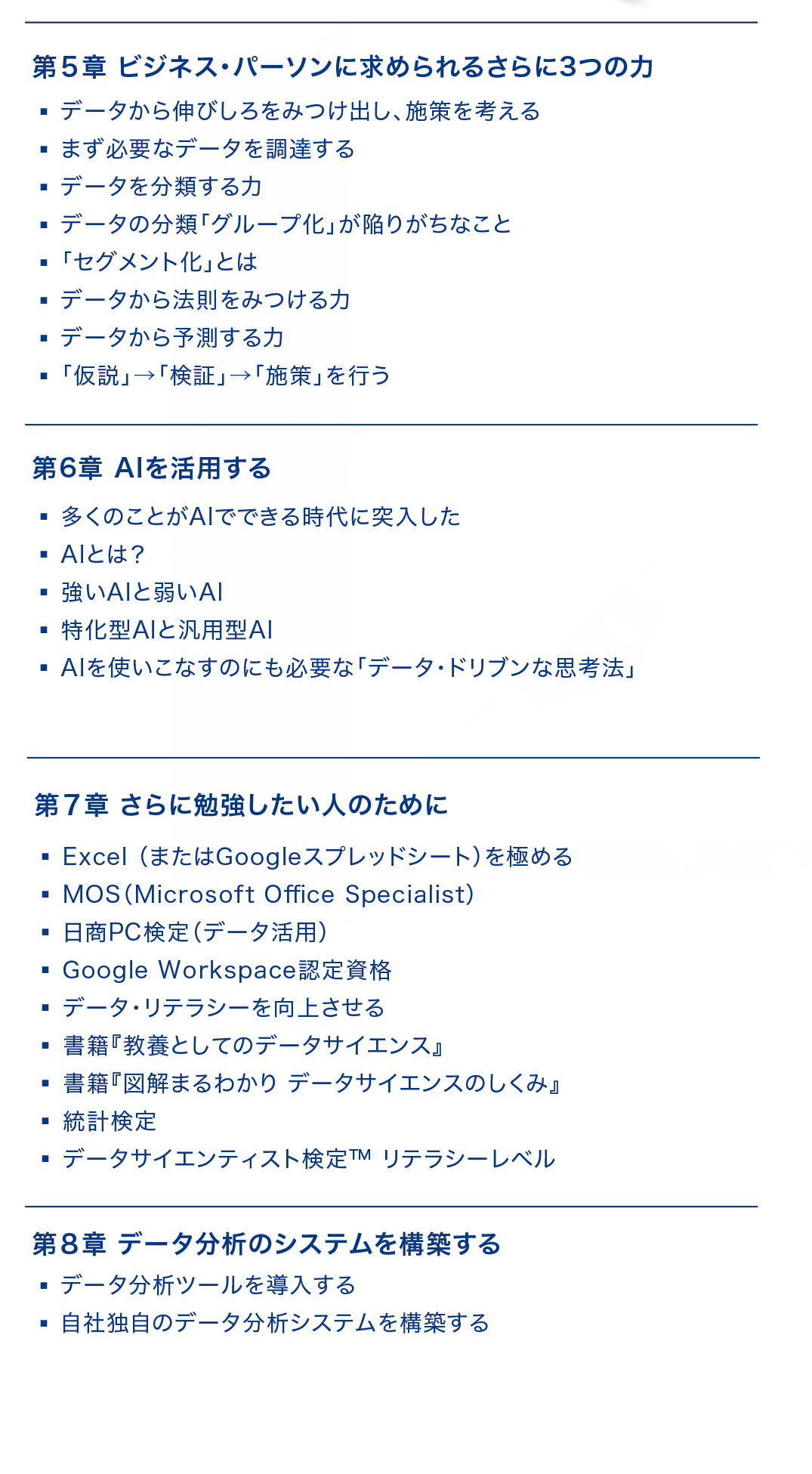 【第5章：ビジネス・パーソンに求められるさらに3つの力】
・データから伸びしろを見つけ出し、施策を考える
・まず必要なデータを調達する
・データを分類する力
・データの分類「グループ化」が陥りがちなこと
・「セグメント化」とは
・データから法則を見つける力
・データから予測する力
・「仮説」→「検証」→「施策」を行う
【第6章：AIを活用する】
・多くのことがAIでできる時代に突入した
・AIとは？
・強いAIと弱いAI
・特化型AIと汎用型AI
・AIを使いこなすのにも必要な「データ・ドリブンな思考法」
【第7章：さらに勉強したい人のために】
・Excel（またはGoogleスプレッドシート）を極める
・MOS（Microsoft Office Specialist）
・日商PC検定（データ活用）
・Google Workspace認定資格
・データ・リテラシーを向上させる
・書籍『教養としてのデータサイエンス』
・書籍『図解まるわかり　データサイエンスのしくみ』
・統計検定
・データサイエンティスト検定(TM)リテラシーレベル
【第8章：データ分析システムを構築する】
・データ分析ツールを導入する
・自社独自のデータ分析システムを構築する