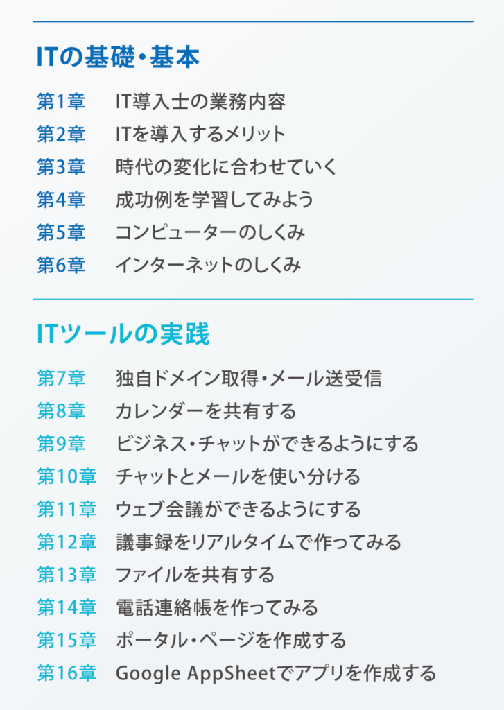 【ITの基礎・基本】
第1章：IT導入士の業務内容
第2章：ITを導入するメリット
第3章：時代の変化に合わせていく
第4章：成功例を学習してみよう
第5章：コンピュータのしくみ
第6章：インターネットのしくみ
【ITツールの実践】
第7章：独自ドメイン取得・メール送受信
第8章：カレンダーを共有する
第9章：ビジネスチャットができるようにする
第10章：チャットとメールを使い分ける
第11章：ウェブ会議ができるようにする
第12章：議事録をリアルタイムで作ってみる
第13章：ファイルを共有する
第14章：電話連絡帳を作ってみる
第15章：ポータル・ページを作成する
第16章：Google AppSheetでアプリを作成する